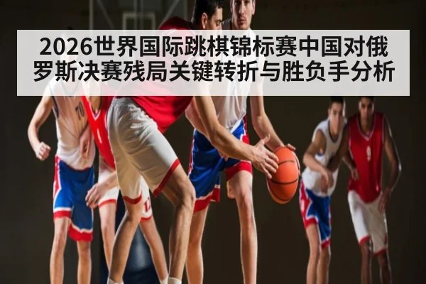 2026世界国际跳棋锦标赛中国对俄罗斯决赛残局关键转折与胜负手分析